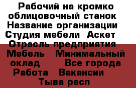 Рабочий на кромко-облицовочный станок › Название организации ­ Студия мебели «Аскет» › Отрасль предприятия ­ Мебель › Минимальный оклад ­ 1 - Все города Работа » Вакансии   . Тыва респ.